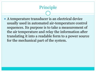 Principle
 A temperature transducer is an electrical device
usually used in automated air-temperature control
sequences. Its purpose is to take a measurement of
the air temperature and relay the information after
translating it into a readable form to a power source
for the mechanical part of the system.
 