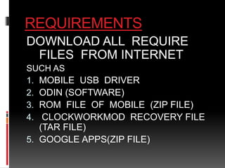REQUIREMENTS 
DOWNLOAD ALL REQUIRE 
FILES FROM INTERNET 
SUCH AS 
1. MOBILE USB DRIVER 
2. ODIN (SOFTWARE) 
3. ROM FILE OF MOBILE (ZIP FILE) 
4. CLOCKWORKMOD RECOVERY FILE 
(TAR FILE) 
5. GOOGLE APPS(ZIP FILE) 
 