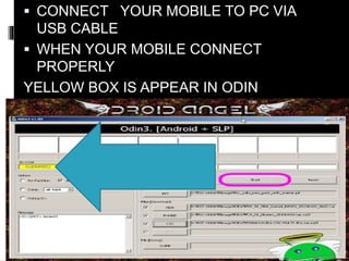  CONNECT YOUR MOBILE TO PC VIA 
USB CABLE 
 WHEN YOUR MOBILE CONNECT 
PROPERLY 
YELLOW BOX IS APPEAR IN ODIN 
 