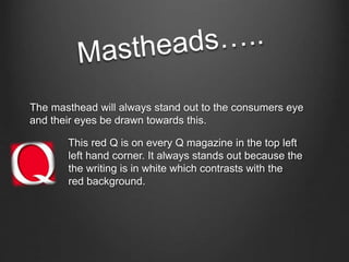 The masthead will always stand out to the consumers eye 
and their eyes be drawn towards this. 
This red Q is on every Q magazine in the top left 
left hand corner. It always stands out because the 
the writing is in white which contrasts with the 
red background. 
 
