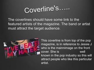 The coverlines should have some link to the 
featured artists of the magazine. The band or artist 
must attract the target audience. 
This coverline is from top of the pop 
magazine, is in reference to Jessie J 
who is the mainnimage on the front 
cover. She is well 
known in the pop industry so this will 
attract people who like this particular 
artist. 
 