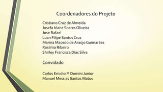 Coordenadores do Projeto 
Cristiano Cruz de Almeida 
Josefa Irlane Soares Oliveira 
Jose Rafael 
Luan Filipe Santos Cruz 
Marina Macedo de Araújo Guimarães 
Rosilma Ribeiro 
Shirley Francisca Dias Silva 
Convidado 
Carlos Emidio P. Domini Junior 
Manuel Messias Santos Matos 
 