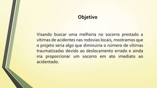 Objetivo 
Visando buscar uma melhoria no socorro prestado a 
vítimas de acidentes nas rodovias locais, mostramos que 
o projeto seria algo que diminuiria o número de vítimas 
traumatizadas devido ao deslocamento errado e ainda 
iria proporcionar um socorro em ato imediato ao 
acidentado. 
 