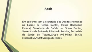Apoio 
Em conjunto com a secretária dos Direitos Humanos 
na Cidade de Cícero Dantas, Polícia Rodoviária 
Federal, Secretária da Saúde de Cicero Dantas, 
Secretária da Saúde de Ribeira do Pombal, Secretária 
da Saúde de Tucano,Grupo Pré-Militar Sertão 
(Tucano),SANSIMServiços Médicos. 
 