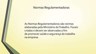 Normas Regulamentadoras 
As Normas Regulamentadoras são normas 
elaboradas pelo Ministério do Trabalho. Foram 
criadas e devem ser observadas a fim 
de promover saúde e segurança do trabalho 
na empresa. 
 