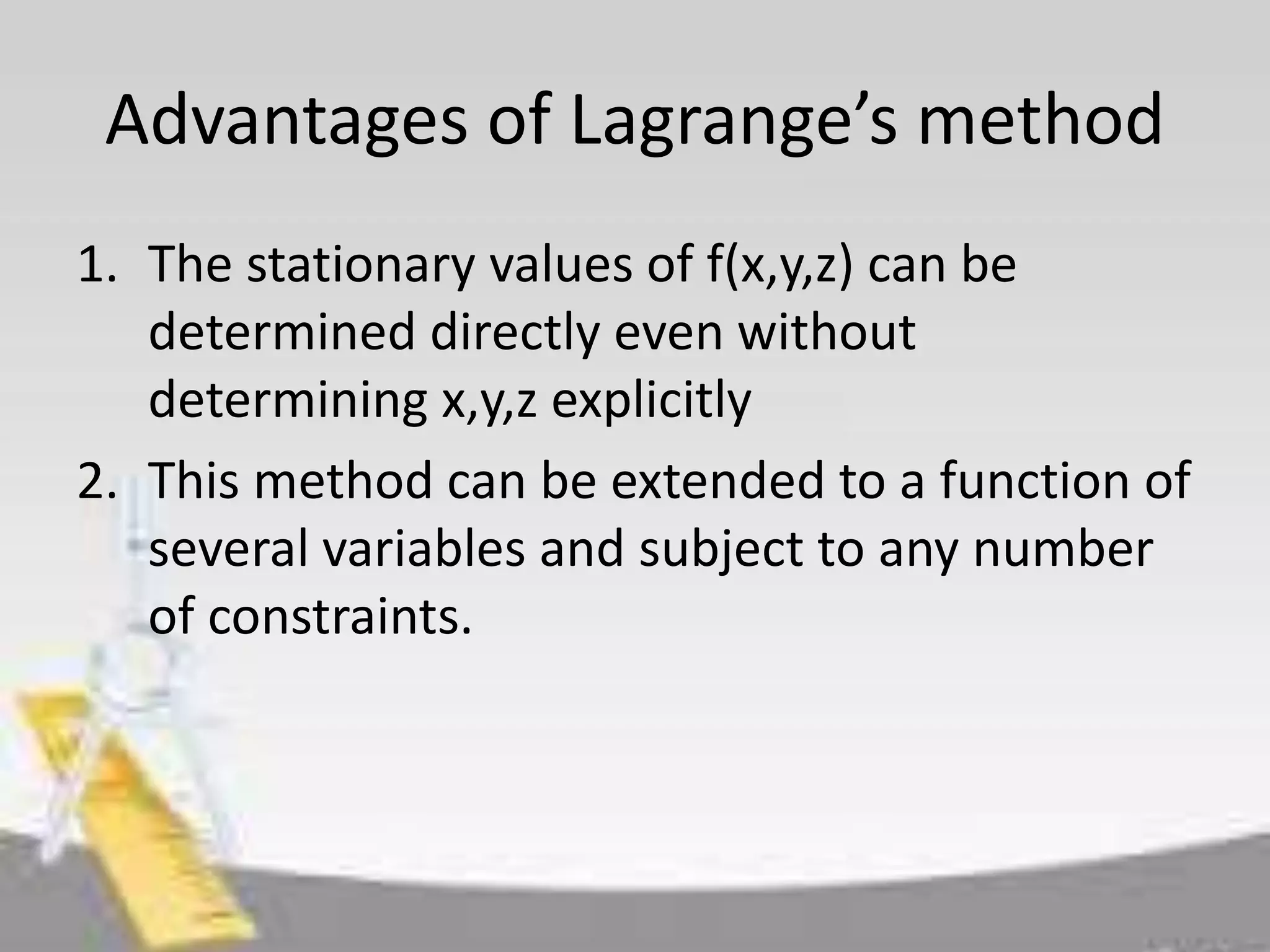Advantages of Lagrange’s method 
1. The stationary values of f(x,y,z) can be 
determined directly even without 
determining x,y,z explicitly 
2. This method can be extended to a function of 
several variables and subject to any number 
of constraints. 
 