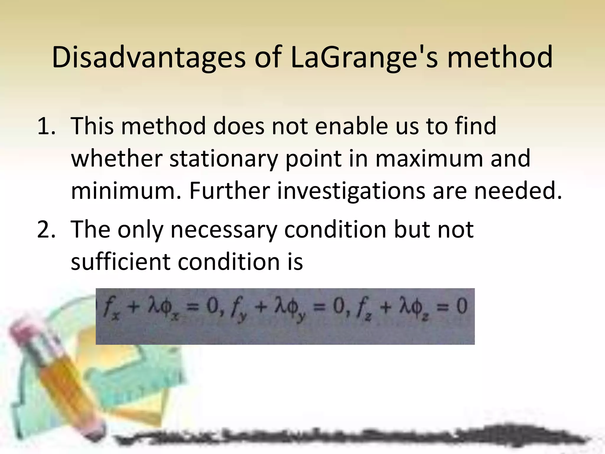 Disadvantages of LaGrange's method 
1. This method does not enable us to find 
whether stationary point in maximum and 
minimum. Further investigations are needed. 
2. The only necessary condition but not 
sufficient condition is 
