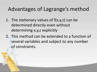 Advantages of Lagrange’s method 
1. The stationary values of f(x,y,z) can be 
determined directly even without 
determining x,y,z explicitly 
2. This method can be extended to a function of 
several variables and subject to any number 
of constraints. 
 