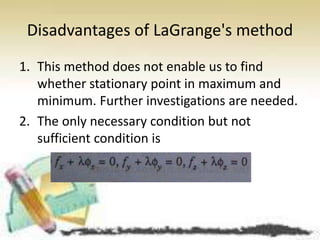 Disadvantages of LaGrange's method 
1. This method does not enable us to find 
whether stationary point in maximum and 
minimum. Further investigations are needed. 
2. The only necessary condition but not 
sufficient condition is 
