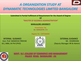 A ORGANIZATION STUDY AT 
DYNAMATIC TECHNOLOGIES LIMITED BANGALORE 
Submitted In Partial Fulfilment of Requirement for the Award of Degree 
OF 
“MASTER OF BUSINESS ADMINISTRATION” 
BANGLALORE UNIVERSITY 
Presentation By: 
Mr. RANGAPPA .P.H 
Register No: 13ATCMA042 
INTERNAL GUIDANCE EXTERNAL GUIDANCE 
Asst. Prof. WASEEHA FIRDOSE Mr. DHARSHAN 
B.E, MBA, M Phil (PHD) (Deputy Manager HR & Admin) 
 