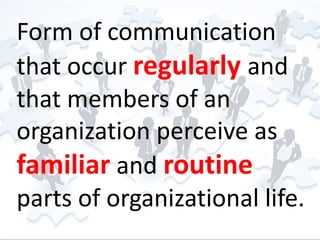 Form of communication 
that occur regularly and 
that members of an 
organization perceive as 
familiar and routine 
parts of organizational life. 
 