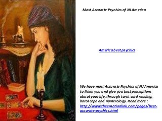 Most Accurate Psychics of NJ America 
America best psychics 
We have most Accurate Psychics of NJ America 
to listen you and give you best perceptions 
about your life, through tarot card reading, 
horoscope and numerology. Read more : 
http://www.theemotionlink.com/pages/best-accurate- 
psychics.html 
 