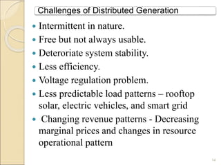 Challenges of Distributed Generation 
 Intermittent in nature. 
 Free but not always usable. 
 Deteroriate system stability. 
 Less efficiency. 
 Voltage regulation problem. 
 Less predictable load patterns – rooftop 
solar, electric vehicles, and smart grid 
 Changing revenue patterns - Decreasing 
marginal prices and changes in resource 
operational pattern 
14 
 