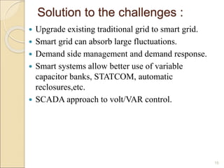 Solution to the challenges : 
 Upgrade existing traditional grid to smart grid. 
 Smart grid can absorb large fluctuations. 
 Demand side management and demand response. 
 Smart systems allow better use of variable 
capacitor banks, STATCOM, automatic 
reclosures,etc. 
 SCADA approach to volt/VAR control. 
15 
 