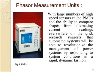 With large numbers of high 
speed sensors called PMUs 
and the ability to compare 
shapes from alternating 
current readings 
everywhere on the grid, 
research suggests that 
automated systems will be 
able to revolutionize the 
management of power 
systems by responding to 
system conditions in a 
rapid, dynamic fashion. 
Fig 9. PMU 
24 
Phasor Measurement Units : 
 