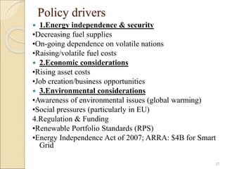 Policy drivers 
 1.Energy independence & security 
•Decreasing fuel supplies 
•On-going dependence on volatile nations 
•Raising/volatile fuel costs 
 2.Economic considerations 
•Rising asset costs 
•Job creation/business opportunities 
 3.Environmental considerations 
•Awareness of environmental issues (global warming) 
•Social pressures (particularly in EU) 
4.Regulation & Funding 
•Renewable Portfolio Standards (RPS) 
•Energy Independence Act of 2007; ARRA: $4B for Smart 
Grid 
27 
 