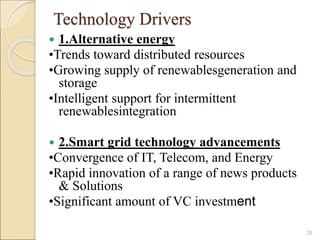 Technology Drivers 
 1.Alternative energy 
•Trends toward distributed resources 
•Growing supply of renewablesgeneration and 
storage 
•Intelligent support for intermittent 
renewablesintegration 
 2.Smart grid technology advancements 
•Convergence of IT, Telecom, and Energy 
•Rapid innovation of a range of news products 
& Solutions 
•Significant amount of VC investment 
29 
 