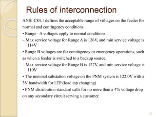 Rules of interconnection 
ANSI C84.1 defines the acceptable range of voltages on the feeder for 
normal and contingency conditions. 
• Range –A voltages apply to normal conditions. 
– Max service voltage for Range A is 126V, and min service voltage is 
114V 
• Range B voltages are for contingency or emergency operations, such 
as when a feeder is switched to a backup source. 
– Max service voltage for Range B is 127V, and min service voltage is 
110V 
• The nominal substation voltage on the PNM system is 122.0V with a 
3V bandwidth for LTP (load tap changing) 
• PNM distribution standard calls for no more than a 4% voltage drop 
on any secondary circuit serving a customer. 
32 
 