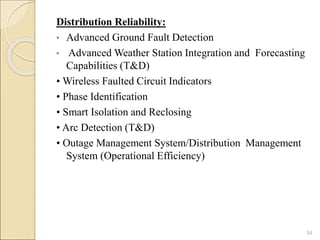Distribution Reliability: 
• Advanced Ground Fault Detection 
• Advanced Weather Station Integration and Forecasting 
Capabilities (T&D) 
• Wireless Faulted Circuit Indicators 
• Phase Identification 
• Smart Isolation and Reclosing 
• Arc Detection (T&D) 
• Outage Management System/Distribution Management 
System (Operational Efficiency) 
34 
 