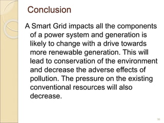 Conclusion 
A Smart Grid impacts all the components 
of a power system and generation is 
likely to change with a drive towards 
more renewable generation. This will 
lead to conservation of the environment 
and decrease the adverse effects of 
pollution. The pressure on the existing 
conventional resources will also 
decrease. 
36 
 