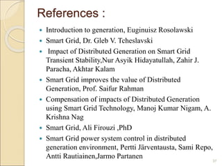 References : 
 Introduction to generation, Euginuisz Rosolawski 
 Smart Grid, Dr. Gleb V. Tcheslavski 
 Impact of Distributed Generation on Smart Grid 
Transient Stability,Nur Asyik Hidayatullah, Zahir J. 
Paracha, Akhtar Kalam 
 Smart Grid improves the value of Distributed 
Generation, Prof. Saifur Rahman 
 Compensation of impacts of Distributed Generation 
using Smart Grid Technology, Manoj Kumar Nigam, A. 
Krishna Nag 
 Smart Grid, Ali Firouzi ,PhD 
 Smart Grid power system control in distributed 
generation environment, Pertti Järventausta, Sami Repo, 
Antti Rautiainen,Jarmo Partanen 
37 
 