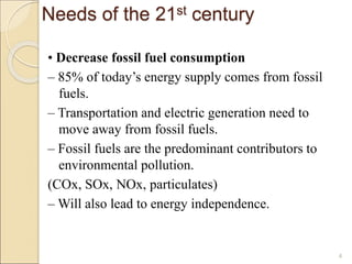 Needs of the 21st century 
• Decrease fossil fuel consumption 
– 85% of today’s energy supply comes from fossil 
fuels. 
– Transportation and electric generation need to 
move away from fossil fuels. 
– Fossil fuels are the predominant contributors to 
environmental pollution. 
(COx, SOx, NOx, particulates) 
–Will also lead to energy independence. 
4 
 