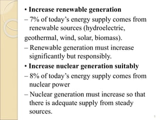 • Increase renewable generation 
– 7% of today’s energy supply comes from 
renewable sources (hydroelectric, 
geothermal, wind, solar, biomass). 
– Renewable generation must increase 
significantly but responsibly. 
• Increase nuclear generation suitably 
– 8% of today’s energy supply comes from 
nuclear power 
– Nuclear generation must increase so that 
there is adequate supply from steady 
sources. 
5 
 
