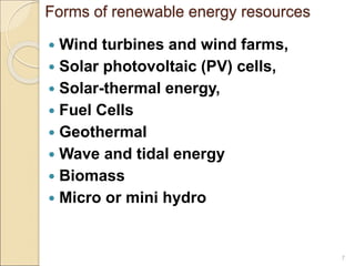 Forms of renewable energy resources 
 Wind turbines and wind farms, 
 Solar photovoltaic (PV) cells, 
 Solar-thermal energy, 
 Fuel Cells 
 Geothermal 
 Wave and tidal energy 
 Biomass 
 Micro or mini hydro 
7 
 