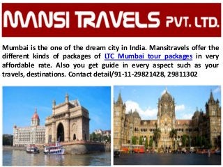 Mumbai is the one of the dream city in India. Mansitravels offer the
different kinds of packages of LTC Mumbai tour packages in very
affordable rate. Also you get guide in every aspect such as your
travels, destinations. Contact detail/91-11-29821428, 29811302
 