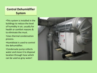 Central Dehumidifier
System
Central Dehumidifier
System
•This system is installed in the
buildings to reduce the level
of humidity in air, usually for
health or comfort reasons &
to eliminate the must.
•Uses thermal condensation
process.
•Humidistat is used to control
the dehumidifier.
•Condensate pump collects
water and move it to disposal
location through hose which
can be used as grey water!
 