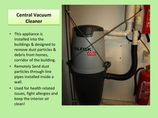 Central Vacuum
Cleaner
Central Vacuum
Cleaner
• This appliance is
installed into the
buildings & designed to
remove dust particles &
debris from homes,
corridor of the building.
• Remotely Send dust
particles through line
pipes installed inside a
wall.
• Used for health related
issues, fight allergies and
keep the interior air
clean!
 