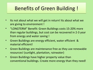 Benefits of Green Building !Benefits of Green Building !
• Its not about what we will get in return! Its about what we
are giving to environment !
• “LONGTERM” Benefit: Green Buildings costs 15-20% more
than regular buildings, but cost can be recovered in 2-3 year
from energy and water saving !
• Green Buildings are energy efficient, water efficient &
material efficient!
• Green Buildings are maintenance free as they use renewable
resources! (sunlight, plantation, rainwater)
• Green Buildings have higher property value than
conventional buildings. Create more energy than they need!
 