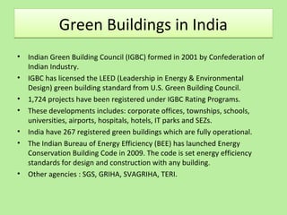 Green Buildings in IndiaGreen Buildings in India
• Indian Green Building Council (IGBC) formed in 2001 by Confederation of
Indian Industry.
• IGBC has licensed the LEED (Leadership in Energy & Environmental
Design) green building standard from U.S. Green Building Council.
• 1,724 projects have been registered under IGBC Rating Programs.
• These developments includes: corporate offices, townships, schools,
universities, airports, hospitals, hotels, IT parks and SEZs.
• India have 267 registered green buildings which are fully operational.
• The Indian Bureau of Energy Efficiency (BEE) has launched Energy
Conservation Building Code in 2009. The code is set energy efficiency
standards for design and construction with any building.
• Other agencies : SGS, GRIHA, SVAGRIHA, TERI.
 