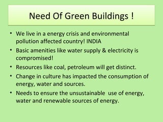 Need Of Green Buildings !Need Of Green Buildings !
• We live in a energy crisis and environmental
pollution affected country! INDIA
• Basic amenities like water supply & electricity is
compromised!
• Resources like coal, petroleum will get distinct.
• Change in culture has impacted the consumption of
energy, water and sources.
• Needs to ensure the unsustainable use of energy,
water and renewable sources of energy.
 