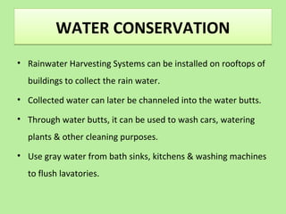 WATER CONSERVATIONWATER CONSERVATION
• Rainwater Harvesting Systems can be installed on rooftops of
buildings to collect the rain water.
• Collected water can later be channeled into the water butts.
• Through water butts, it can be used to wash cars, watering
plants & other cleaning purposes.
• Use gray water from bath sinks, kitchens & washing machines
to flush lavatories.
 