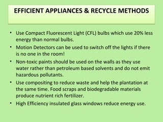 EFFICIENT APPLIANCES & RECYCLE METHODSEFFICIENT APPLIANCES & RECYCLE METHODS
• Use Compact Fluorescent Light (CFL) bulbs which use 20% less
energy than normal bulbs.
• Motion Detectors can be used to switch off the lights if there
is no one in the room!
• Non-toxic paints should be used on the walls as they use
water rather than petroleum based solvents and do not emit
hazardous pollutants.
• Use compositing to reduce waste and help the plantation at
the same time. Food scraps and biodegradable materials
produce nutrient rich fertilizer.
• High Efficiency insulated glass windows reduce energy use.
 