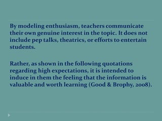 By modeling enthusiasm, teachers communicate
their own genuine interest in the topic. It does not
include pep talks, theatrics, or efforts to entertain
students.
Rather, as shown in the following quotations
regarding high expectations, it is intended to
induce in them the feeling that the information is
valuable and worth learning (Good & Brophy, 2008).
 