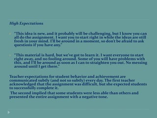 High Expectations
 “This idea is new, and it probably will be challenging, but I know you can
all do the assignment. I want you to start right in while the ideas are still
fresh in your mind. I’ll be around in a moment, so don’t be afraid to ask
questions if you have any.”
 “This material is hard, but we’ve got to learn it. I want everyone to start
right away, and no fooling around. Some of you will have problems with
this, and I’ll be around as soon as I can to straighten you out. No messing
around until I get there.”
Teacher expectations for student behavior and achievement are
communicated subtly (and not so subtly) every day. The first teacher
acknowledged that the assignment was difficult, but she expected students
to successfully complete it.
The second implied that some students were less able than others and
presented the entire assignment with a negative tone.
 
