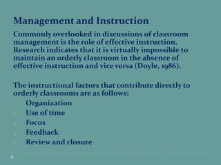 Management and Instruction
Commonly overlooked in discussions of classroom
management is the role of effective instruction.
Research indicates that it is virtually impossible to
maintain an orderly classroom in the absence of
effective instruction and vice versa (Doyle, 1986).
The instructional factors that contribute directly to
orderly classrooms are as follows:
1. Organization
2. Use of time
3. Focus
4. Feedback
5. Review and closure
 