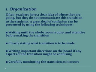 1. Organization
Often, teachers have a clear idea of where they are
going, but they do not communicate this transition
to the students. A great deal of confusion can be
prevented by using the following techniques:
■ Waiting until the whole room is quiet and attentive
before making the transition
■ Clearly stating what transition is to be made
■ Writing important directions on the board if any
aspects of the transition might be confusing
■ Carefully monitoring the transition as it occurs
 