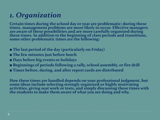 1. Organization
Certain times during the school day or year are problematic; during these
times, management problems are more likely to occur. Effective managers
are aware of these possibilities and are more carefully organized during
these times. In addition to the beginning of class periods and transitions,
some other problematic times are the following:
■ The last period of the day (particularly on Friday)
■ The few minutes just before lunch
■ Days before big events or holidays
■ Beginnings of periods following a rally, school assembly, or fire drill
■ Times before, during, and after report cards are distributed
How these times are handled depends on your professional judgment, but
some ideas include selecting strongly organized or highly motivating
activities, giving seat work or tests, and simply discussing these times with
the students to make them aware of what you are doing and why.
 