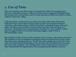 2. Use of Time
The way teachers use their time is essential for effective management.
Time is a valuable resource; efforts at reform have suggested lengthening
the school year, school day, and even the amount of time devoted to certain
subjects (Karweit, 1989).
Unfortunately, teachers do not always use time effectively. Research
indicates that a great deal of class time is spent on noninstructional
activities, often more than a third of teachers’ scheduled time (Karweit,
1989). Further, some teachers seem unaware of the value of time as a
resource, thinking of it as something to be filled or even “killed” rather
than an opportunity to increase learning (Eggen, 1998; Wiley &
Harnischfeger, 1974).
Sheryl did not fall victim to this tendency. For instance, she had an exercise
the students were to complete waiting for them on the board as they came
into the room, eliminating any “dead” time that might have existed as she
took roll and handed back papers. By the time they finished the exercises,
she was ready to begin. The combination of her organization and use of
time eliminated the opportunity for management problems to occur.
 