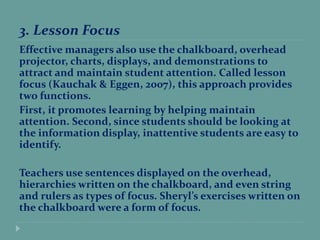3. Lesson Focus
Effective managers also use the chalkboard, overhead
projector, charts, displays, and demonstrations to
attract and maintain student attention. Called lesson
focus (Kauchak & Eggen, 2007), this approach provides
two functions.
First, it promotes learning by helping maintain
attention. Second, since students should be looking at
the information display, inattentive students are easy to
identify.
Teachers use sentences displayed on the overhead,
hierarchies written on the chalkboard, and even string
and rulers as types of focus. Sheryl’s exercises written on
the chalkboard were a form of focus.
 