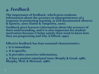 4. Feedback
The importance of feedback, which gives students
information about the accuracy or appropriateness of a
response in promoting learning, is well documented (Brosvic
& Epstein, 2007; Hattie & Timperley, 2007).
Feedback gives learners information about the accuracy of
their understanding, and it is also important for student
motivation because it helps satisfy their need to know how
they are progressing and why (Clifford, 1990).
Effective feedback has four essential characteristics:
1. It is immediate.
2. It is specific.
3. It provides corrective information.
4. It has a positive emotional tone (Brophy & Good, 1986;
Murphy, Weil, & McGreal, 1986).
 