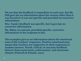 We see that the feedback is immediate in each case, but Mr.
Hill gave Jan no information about her answer other than it
was incorrect; it was not specific and provided no corrective
information.
Mrs. Frank’s feedback was specific, but it gave Jan no
corrective information.
Ms. Baker, in contrast, provided specific, corrective
information in her response to Jan.
The examples give us no information about the emotional
tone of the teachers’ responses. Positive emotional tone
means that teachers are supportive in their responses to
student answers. Harsh, critical, or sarcastic feedback
detracts from motivation, achievement, and classroom
climate (Pintrich & Schunk, 2002).
 