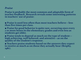 Praise
Praise is probably the most common and adaptable form of
teacher feedback. Research reveals some interesting patterns
in teachers’ use of praise:
■ Praise is used less often than most teachers believe—less
than five times per class.
■ Praise for good behavior is quite rare, occurring once every
2 or more hours in the elementary grades and even less as
students get older.
■ Praise tends to depend as much on the type of student—
high achieving, well behaved, and attentive—as on the
quality of the student’s response.
■ Teachers praise students based on the answers they expect
to receive as much as on those they actually hear (Brophy,
1981).
 