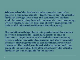 While much of the feedback students receive is verbal—
praise is a common example— teachers also provide valuable
feedback through their notes and comments on student
work. Because writing detailed comments is time consuming,
written feedback is often brief and sketchy, giving students
little useful information (Bloom & Bourdon, 1980).
One solution to this problem is to provide model responses
to written assignments (Eggen & Kauchak, 2007). For
instance, to help students evaluate their answers to essay
items, teachers can write ideal answers and share them with
the class, allowing students to compare their answers with
the model. The model, combined with discussion and time
available for individual help after school, provides valuable
feedback yet is manageable for the teacher.
 