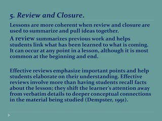 5. Review and Closure.
Lessons are more coherent when review and closure are
used to summarize and pull ideas together.
A review summarizes previous work and helps
students link what has been learned to what is coming.
It can occur at any point in a lesson, although it is most
common at the beginning and end.
Effective reviews emphasize important points and help
students elaborate on their understanding. Effective
reviews involve more than having students recall facts
about the lesson; they shift the learner’s attention away
from verbatim details to deeper conceptual connections
in the material being studied (Dempster, 1991).
 