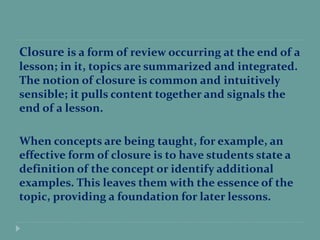 Closure is a form of review occurring at the end of a
lesson; in it, topics are summarized and integrated.
The notion of closure is common and intuitively
sensible; it pulls content together and signals the
end of a lesson.
When concepts are being taught, for example, an
effective form of closure is to have students state a
definition of the concept or identify additional
examples. This leaves them with the essence of the
topic, providing a foundation for later lessons.
 
