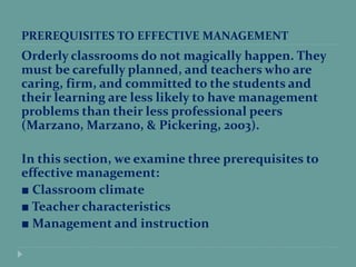 PREREQUISITES TO EFFECTIVE MANAGEMENT
Orderly classrooms do not magically happen. They
must be carefully planned, and teachers who are
caring, firm, and committed to the students and
their learning are less likely to have management
problems than their less professional peers
(Marzano, Marzano, & Pickering, 2003).
In this section, we examine three prerequisites to
effective management:
■ Classroom climate
■ Teacher characteristics
■ Management and instruction
 
